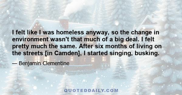 I felt like I was homeless anyway, so the change in environment wasn't that much of a big deal. I felt pretty much the same. After six months of living on the streets [in Camden], I started singing, busking.