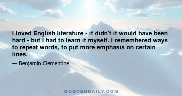 I loved English literature - if didn't it would have been hard - but I had to learn it myself. I remembered ways to repeat words, to put more emphasis on certain lines.