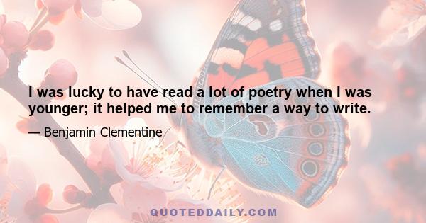 I was lucky to have read a lot of poetry when I was younger; it helped me to remember a way to write.