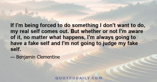 If I'm being forced to do something I don't want to do, my real self comes out. But whether or not I'm aware of it, no matter what happens, I'm always going to have a fake self and I'm not going to judge my fake self.