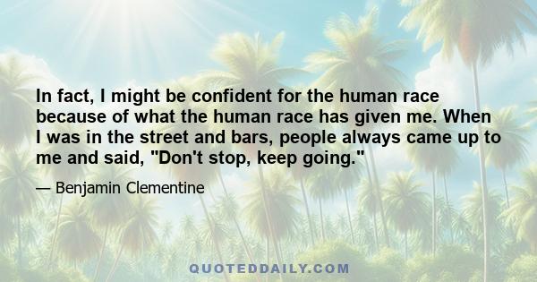 In fact, I might be confident for the human race because of what the human race has given me. When I was in the street and bars, people always came up to me and said, Don't stop, keep going.