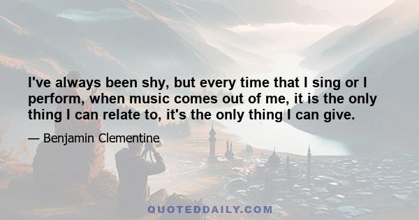 I've always been shy, but every time that I sing or I perform, when music comes out of me, it is the only thing I can relate to, it's the only thing I can give.