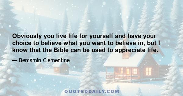 Obviously you live life for yourself and have your choice to believe what you want to believe in, but I know that the Bible can be used to appreciate life.