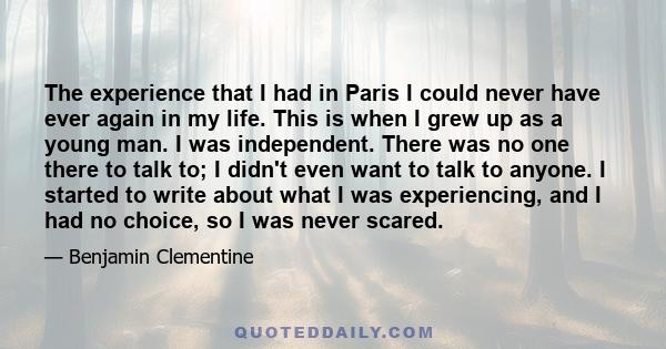 The experience that I had in Paris I could never have ever again in my life. This is when I grew up as a young man. I was independent. There was no one there to talk to; I didn't even want to talk to anyone. I started