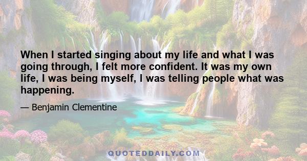 When I started singing about my life and what I was going through, I felt more confident. It was my own life, I was being myself, I was telling people what was happening.