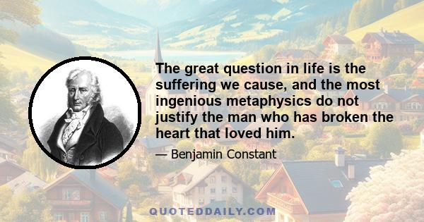 The great question in life is the suffering we cause, and the most ingenious metaphysics do not justify the man who has broken the heart that loved him.