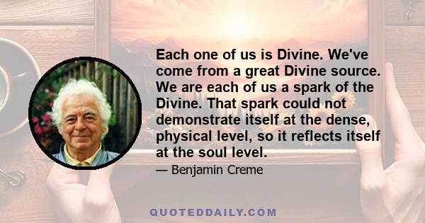 Each one of us is Divine. We've come from a great Divine source. We are each of us a spark of the Divine. That spark could not demonstrate itself at the dense, physical level, so it reflects itself at the soul level.