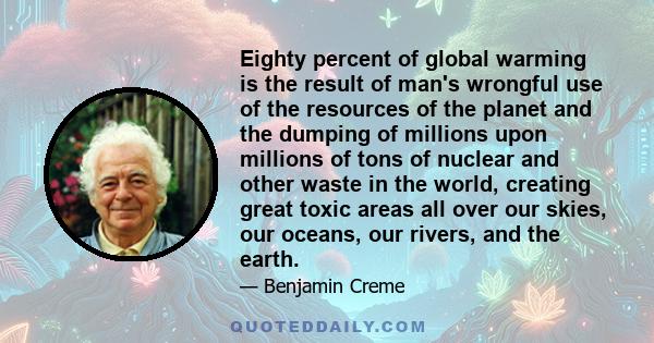 Eighty percent of global warming is the result of man's wrongful use of the resources of the planet and the dumping of millions upon millions of tons of nuclear and other waste in the world, creating great toxic areas