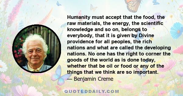 Humanity must accept that the food, the raw materials, the energy, the scientific knowledge and so on, belongs to everybody, that it is given by Divine providence for all peoples, the rich nations and what are called