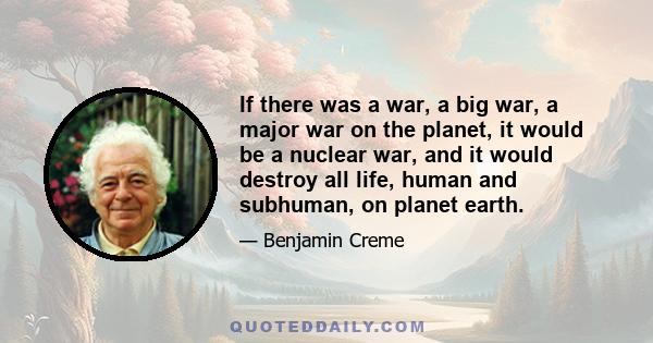 If there was a war, a big war, a major war on the planet, it would be a nuclear war, and it would destroy all life, human and subhuman, on planet earth.