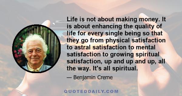 Life is not about making money. It is about enhancing the quality of life for every single being so that they go from physical satisfaction to astral satisfaction to mental satisfaction to growing spiritual