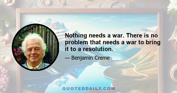 Nothing needs a war. There is no problem that needs a war to bring it to a resolution.