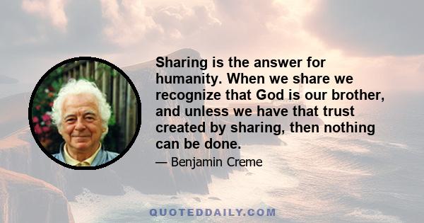 Sharing is the answer for humanity. When we share we recognize that God is our brother, and unless we have that trust created by sharing, then nothing can be done.