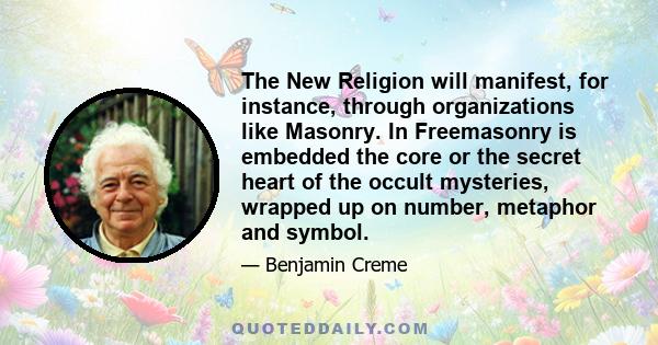 The New Religion will manifest, for instance, through organizations like Masonry. In Freemasonry is embedded the core or the secret heart of the occult mysteries, wrapped up on number, metaphor and symbol.