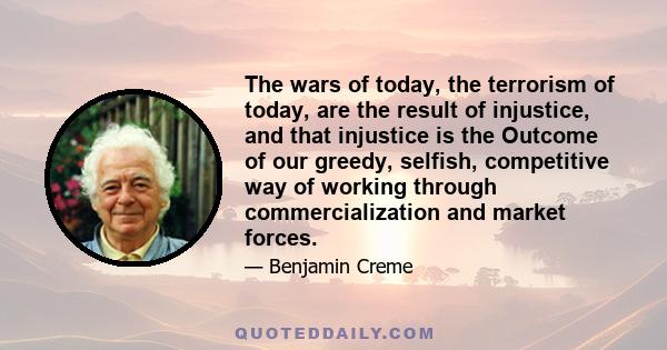 The wars of today, the terrorism of today, are the result of injustice, and that injustice is the Outcome of our greedy, selfish, competitive way of working through commercialization and market forces.