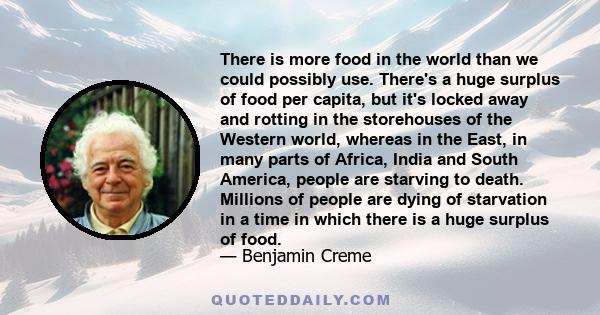 There is more food in the world than we could possibly use. There's a huge surplus of food per capita, but it's locked away and rotting in the storehouses of the Western world, whereas in the East, in many parts of