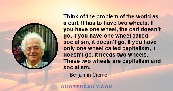 Think of the problem of the world as a cart. It has to have two wheels. If you have one wheel, the cart doesn't go. If you have one wheel called socialism, it doesn't go. If you have only one wheel called capitalism, it 