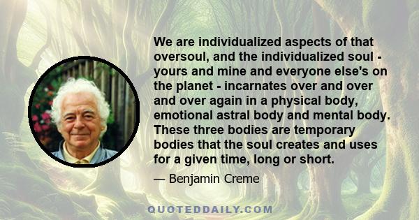 We are individualized aspects of that oversoul, and the individualized soul - yours and mine and everyone else's on the planet - incarnates over and over and over again in a physical body, emotional astral body and