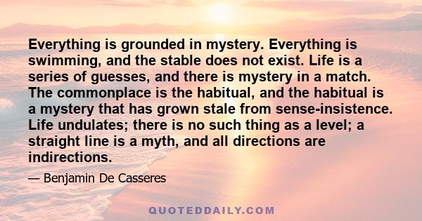 Everything is grounded in mystery. Everything is swimming, and the stable does not exist. Life is a series of guesses, and there is mystery in a match. The commonplace is the habitual, and the habitual is a mystery that 