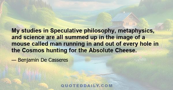 My studies in Speculative philosophy, metaphysics, and science are all summed up in the image of a mouse called man running in and out of every hole in the Cosmos hunting for the Absolute Cheese.