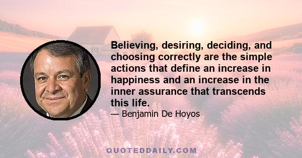 Believing, desiring, deciding, and choosing correctly are the simple actions that define an increase in happiness and an increase in the inner assurance that transcends this life.