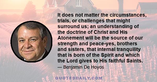 It does not matter the circumstances, trials, or challenges that might surround us; an understanding of the doctrine of Christ and His Atonement will be the source of our strength and peace-yes, brothers and sisters,