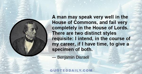 A man may speak very well in the House of Commons, and fail very completely in the House of Lords. There are two distinct styles requisite: I intend, in the course of my career, if I have time, to give a specimen of