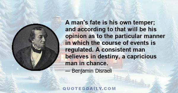 A man's fate is his own temper; and according to that will be his opinion as to the particular manner in which the course of events is regulated. A consistent man believes in destiny, a capricious man in chance.