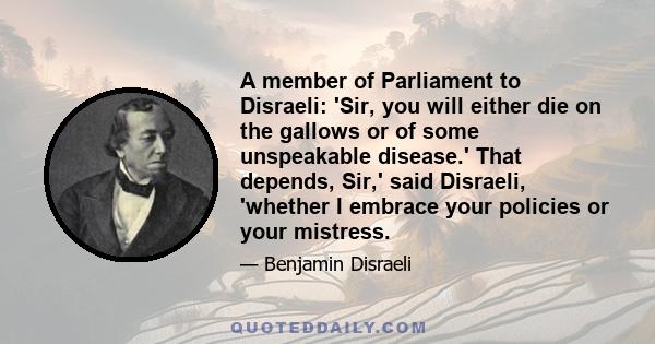 A member of Parliament to Disraeli: 'Sir, you will either die on the gallows or of some unspeakable disease.' That depends, Sir,' said Disraeli, 'whether I embrace your policies or your mistress.