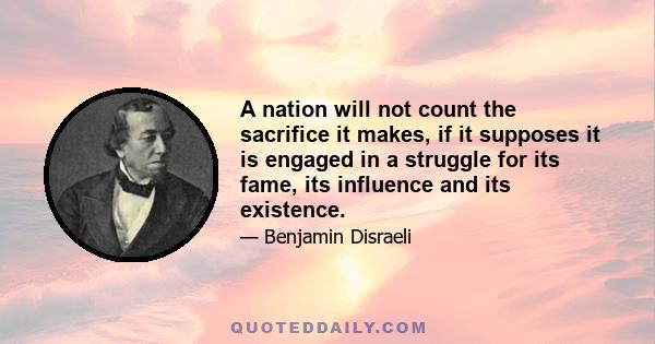 A nation will not count the sacrifice it makes, if it supposes it is engaged in a struggle for its fame, its influence and its existence.