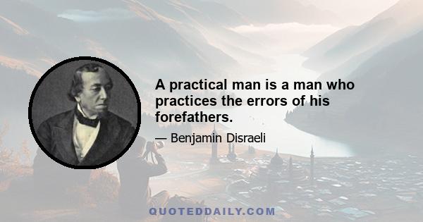 A practical man is a man who practices the errors of his forefathers.