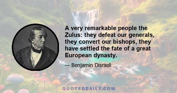 A very remarkable people the Zulus: they defeat our generals, they convert our bishops, they have settled the fate of a great European dynasty.