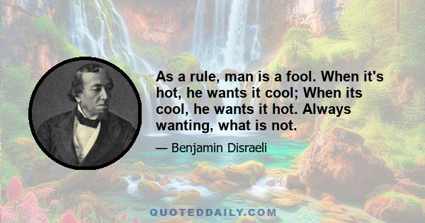 As a rule, man is a fool. When it's hot, he wants it cool; When its cool, he wants it hot. Always wanting, what is not.