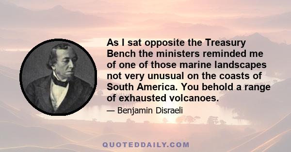 As I sat opposite the Treasury Bench the ministers reminded me of one of those marine landscapes not very unusual on the coasts of South America. You behold a range of exhausted volcanoes.