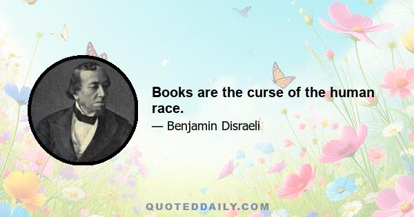 Books are the curse of the human race.