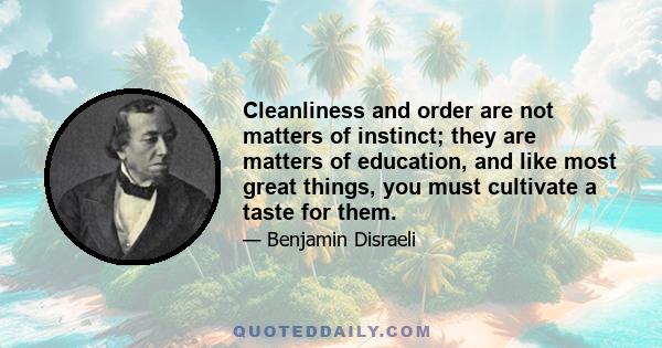 Cleanliness and order are not matters of instinct; they are matters of education, and like most great things, you must cultivate a taste for them.