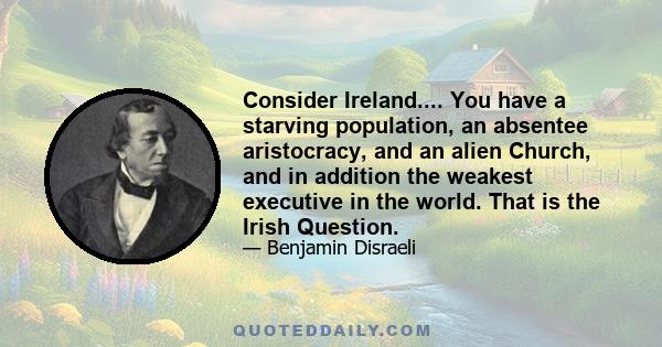 Consider Ireland.... You have a starving population, an absentee aristocracy, and an alien Church, and in addition the weakest executive in the world. That is the Irish Question.