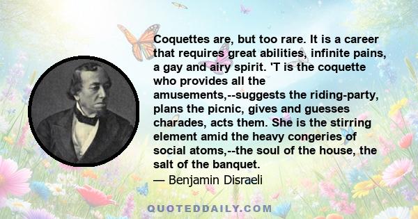 Coquettes are, but too rare. It is a career that requires great abilities, infinite pains, a gay and airy spirit. 'T is the coquette who provides all the amusements,--suggests the riding-party, plans the picnic, gives