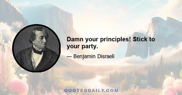 Damn your principles! Stick to your party.