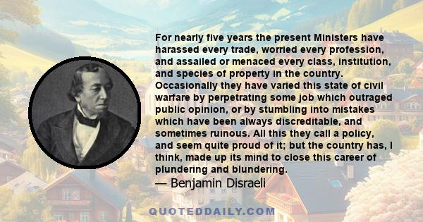 For nearly five years the present Ministers have harassed every trade, worried every profession, and assailed or menaced every class, institution, and species of property in the country. Occasionally they have varied