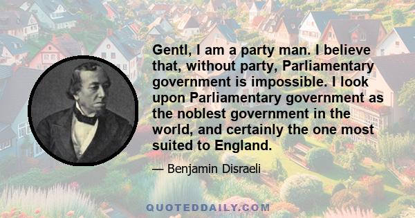 Gentl, I am a party man. I believe that, without party, Parliamentary government is impossible. I look upon Parliamentary government as the noblest government in the world, and certainly the one most suited to England.