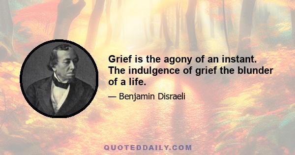 Grief is the agony of an instant. The indulgence of grief the blunder of a life.