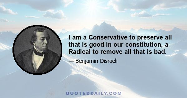 I am a Conservative to preserve all that is good in our constitution, a Radical to remove all that is bad. I seek to preserve property and to respect order, and I equally decry the appeal to the passions of the many or