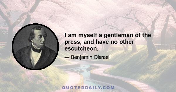 I am myself a gentleman of the press, and have no other escutcheon.