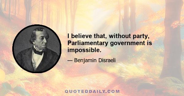 I believe that, without party, Parliamentary government is impossible.