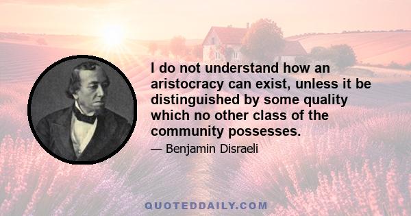 I do not understand how an aristocracy can exist, unless it be distinguished by some quality which no other class of the community possesses.