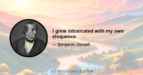 I grew intoxicated with my own eloquence.