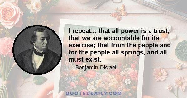 I repeat... that all power is a trust; that we are accountable for its exercise; that from the people and for the people all springs, and all must exist.