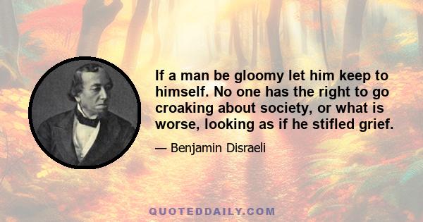 If a man be gloomy let him keep to himself. No one has the right to go croaking about society, or what is worse, looking as if he stifled grief.