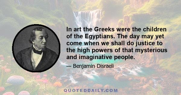 In art the Greeks were the children of the Egyptians. The day may yet come when we shall do justice to the high powers of that mysterious and imaginative people.